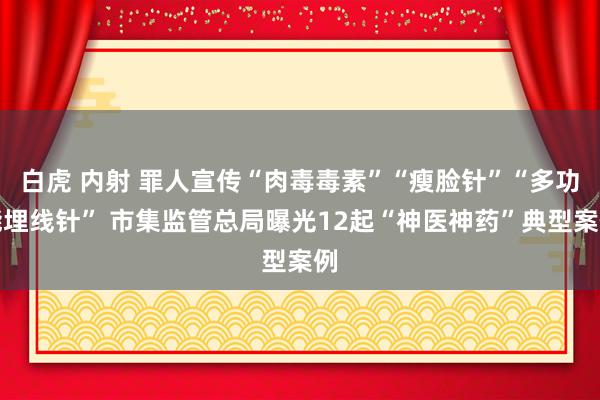 白虎 内射 罪人宣传“肉毒毒素”“瘦脸针”“多功能埋线针” 市集监管总局曝光12起“神医神药”典型案例