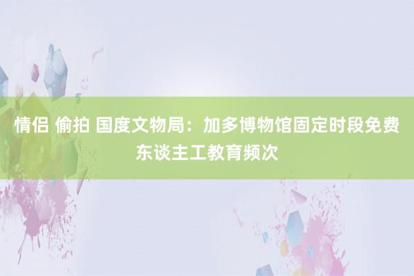 情侣 偷拍 国度文物局：加多博物馆固定时段免费东谈主工教育频次