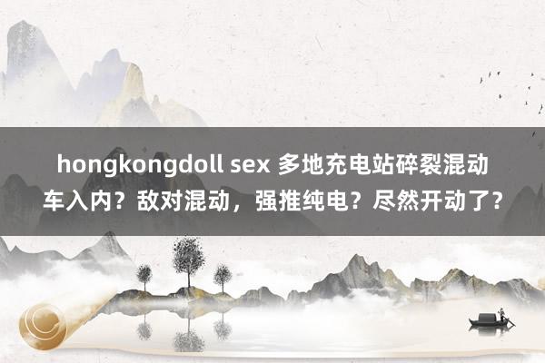 hongkongdoll sex 多地充电站碎裂混动车入内？敌对混动，强推纯电？尽然开动了？