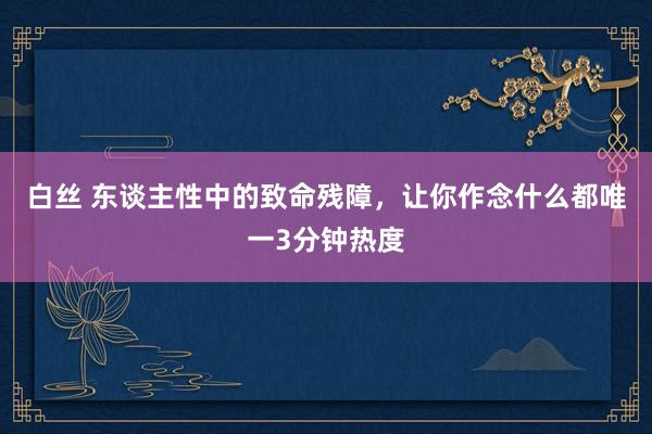 白丝 东谈主性中的致命残障，让你作念什么都唯一3分钟热度