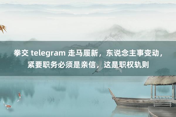 拳交 telegram 走马履新，东说念主事变动，紧要职务必须是亲信，这是职权轨则