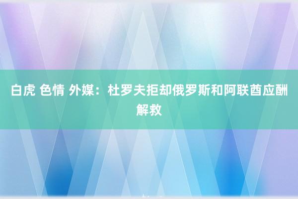 白虎 色情 外媒：杜罗夫拒却俄罗斯和阿联酋应酬解救