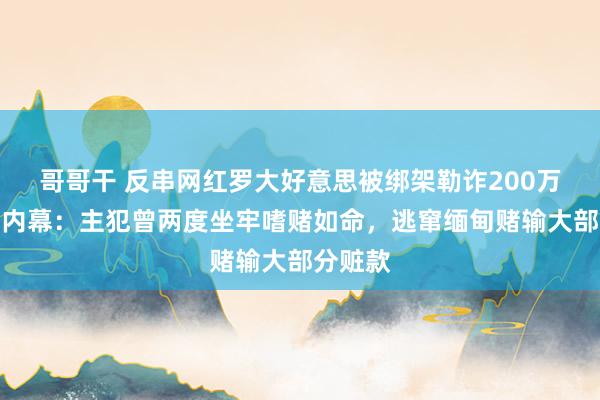 哥哥干 反串网红罗大好意思被绑架勒诈200万后杀人内幕：主犯曾两度坐牢嗜赌如命，逃窜缅甸赌输大部分赃款