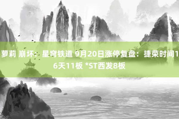 萝莉 崩坏：星穹铁道 9月20日涨停复盘：捷荣时间16天11板 *ST西发8板