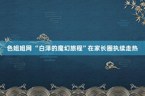 色姐姐网 “白泽的魔幻旅程”在家长圈执续走热