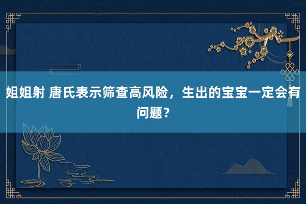 姐姐射 唐氏表示筛查高风险，生出的宝宝一定会有问题？