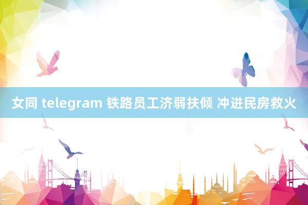 女同 telegram 铁路员工济弱扶倾 冲进民房救火