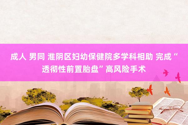 成人 男同 淮阴区妇幼保健院多学科相助 完成“透彻性前置胎盘”高风险手术