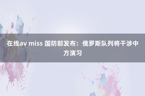 在线av miss 国防部发布：俄罗斯队列将干涉中方演习