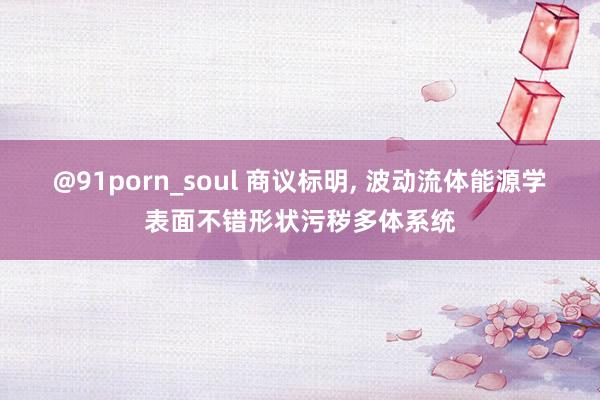 @91porn_soul 商议标明， 波动流体能源学表面不错形状污秽多体系统