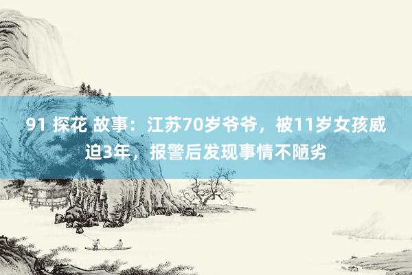 91 探花 故事：江苏70岁爷爷，被11岁女孩威迫3年，报警后发现事情不陋劣