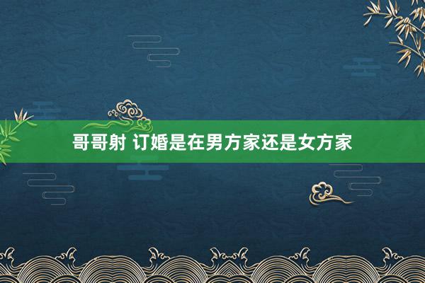 哥哥射 订婚是在男方家还是女方家