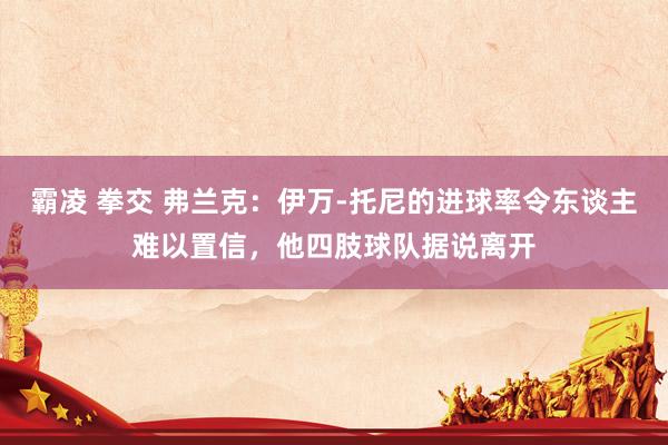 霸凌 拳交 弗兰克：伊万-托尼的进球率令东谈主难以置信，他四肢球队据说离开