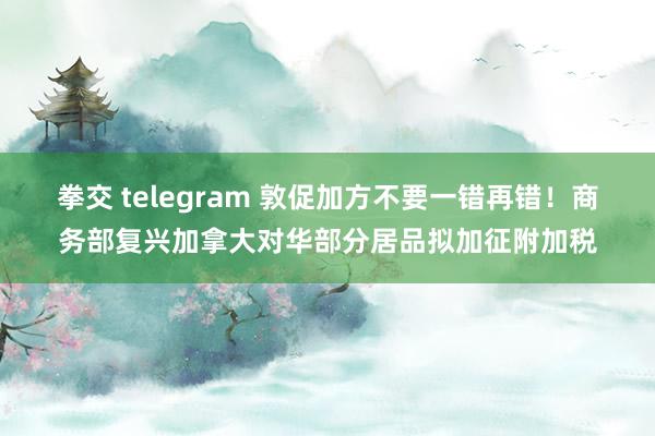 拳交 telegram 敦促加方不要一错再错！商务部复兴加拿大对华部分居品拟加征附加税