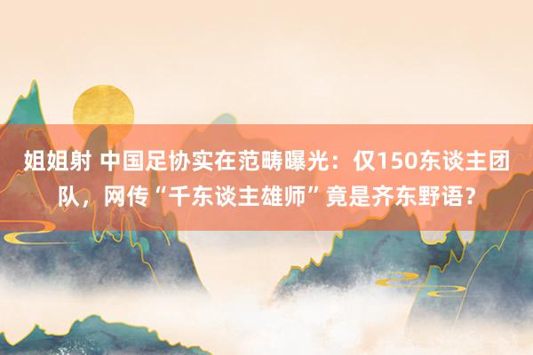 姐姐射 中国足协实在范畴曝光：仅150东谈主团队，网传“千东谈主雄师”竟是齐东野语？