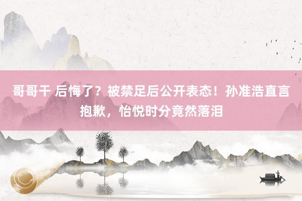 哥哥干 后悔了？被禁足后公开表态！孙准浩直言抱歉，怡悦时分竟然落泪