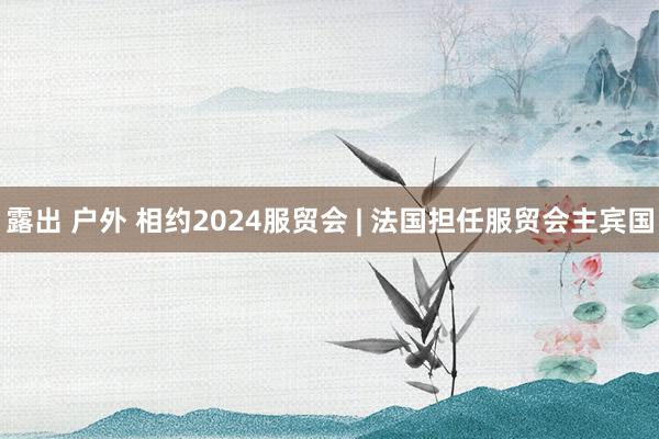 露出 户外 相约2024服贸会 | 法国担任服贸会主宾国