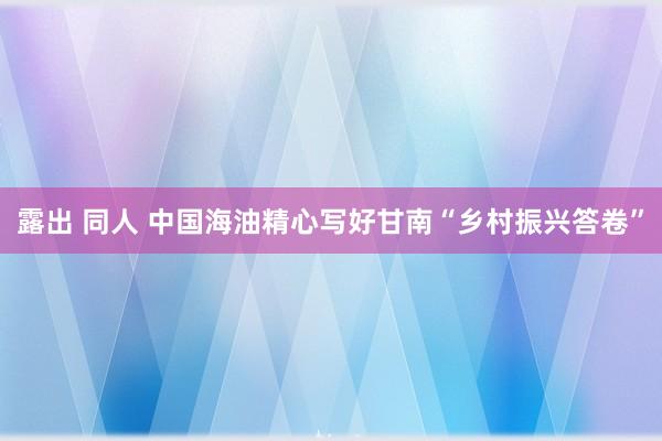 露出 同人 中国海油精心写好甘南“乡村振兴答卷”