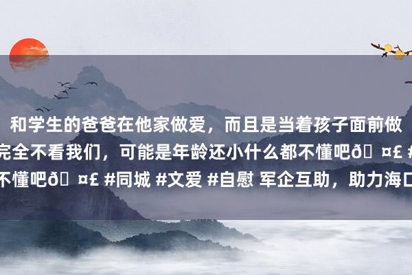 和学生的爸爸在他家做爱，而且是当着孩子面前做爱，太刺激了，孩子完全不看我们，可能是年龄还小什么都不懂吧🤣 #同城 #文爱 #自慰 军企互助，助力海口灾后重建