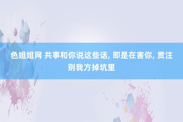 色姐姐网 共事和你说这些话， 即是在害你， 贯注别我方掉坑里