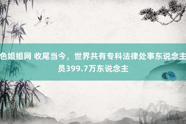 色姐姐网 收尾当今，世界共有专科法律处事东说念主员399.7万东说念主