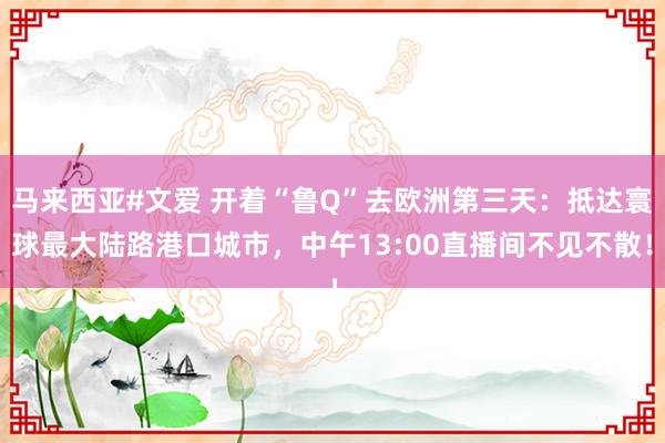 马来西亚#文爱 开着“鲁Q”去欧洲第三天：抵达寰球最大陆路港口城市，中午13:00直播间不见不散！