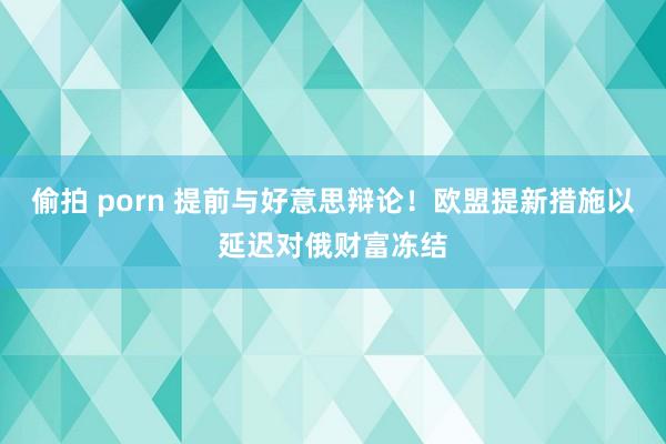 偷拍 porn 提前与好意思辩论！欧盟提新措施以延迟对俄财富冻结