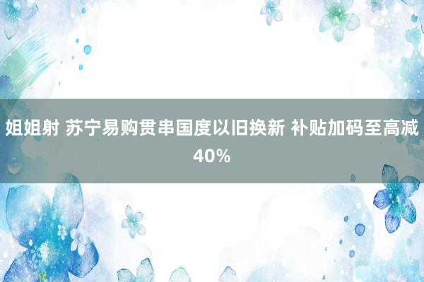 姐姐射 苏宁易购贯串国度以旧换新 补贴加码至高减40%