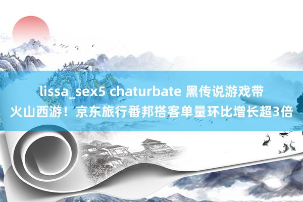 lissa_sex5 chaturbate 黑传说游戏带火山西游！京东旅行番邦搭客单量环比增长超3倍