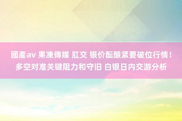 國產av 果凍傳媒 肛交 银价酝酿紧要破位行情！多空对准关键阻力和守旧 白银日内交游分析