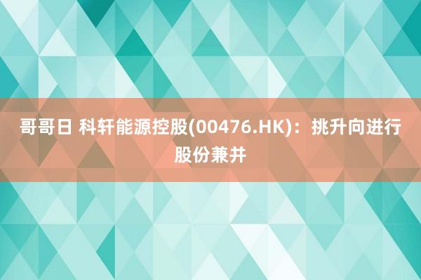 哥哥日 科轩能源控股(00476.HK)：挑升向进行股份兼并