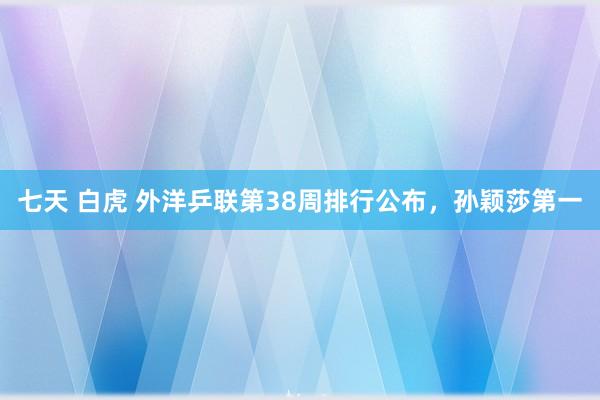 七天 白虎 外洋乒联第38周排行公布，孙颖莎第一