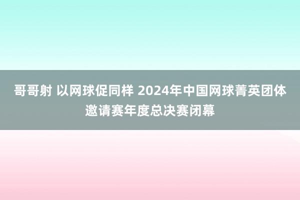 哥哥射 以网球促同样 2024年中国网球菁英团体邀请赛年度总决赛闭幕