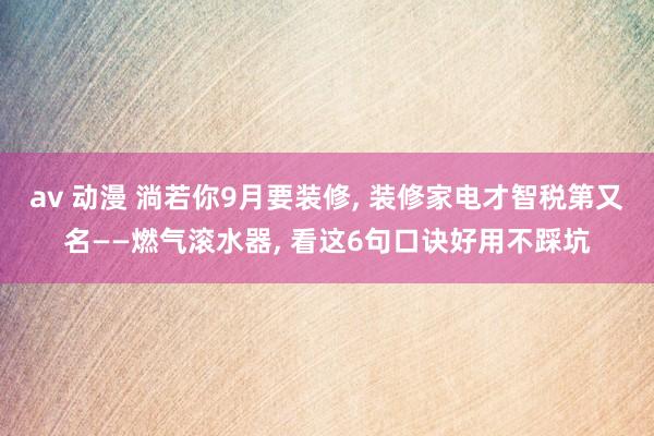 av 动漫 淌若你9月要装修， 装修家电才智税第又名——燃气滚水器， 看这6句口诀好用不踩坑