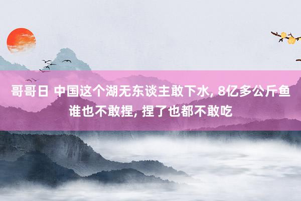 哥哥日 中国这个湖无东谈主敢下水， 8亿多公斤鱼谁也不敢捏， 捏了也都不敢吃