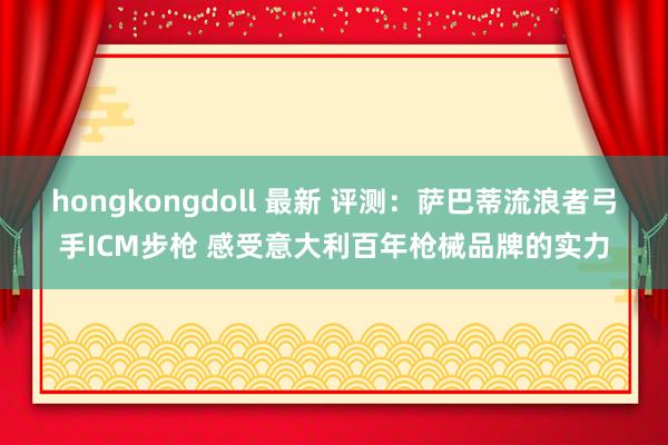 hongkongdoll 最新 评测：萨巴蒂流浪者弓手ICM步枪 感受意大利百年枪械品牌的实力