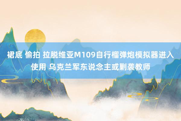 裙底 偷拍 拉脱维亚M109自行榴弹炮模拟器进入使用 乌克兰军东说念主或剿袭教师