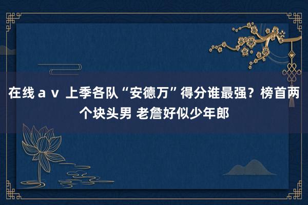 在线ａｖ 上季各队“安德万”得分谁最强？榜首两个块头男 老詹好似少年郎