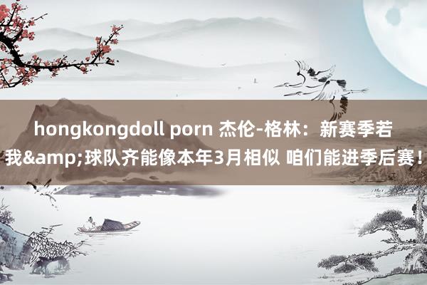 hongkongdoll porn 杰伦-格林：新赛季若我&球队齐能像本年3月相似 咱们能进季后赛！