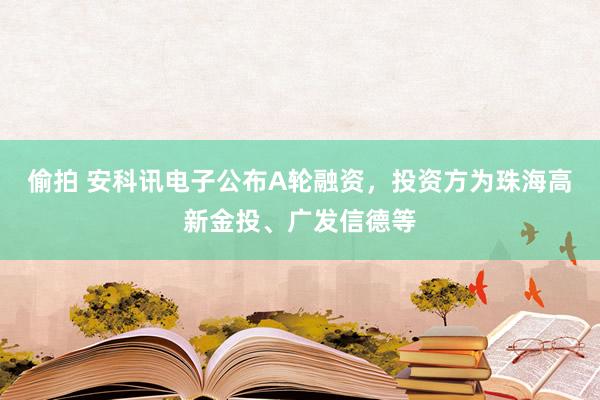 偷拍 安科讯电子公布A轮融资，投资方为珠海高新金投、广发信德等