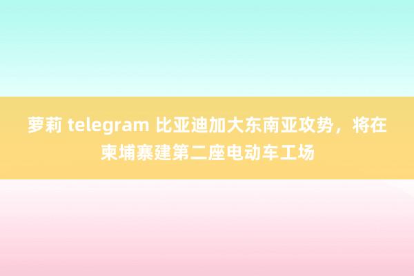 萝莉 telegram 比亚迪加大东南亚攻势，将在柬埔寨建第二座电动车工场