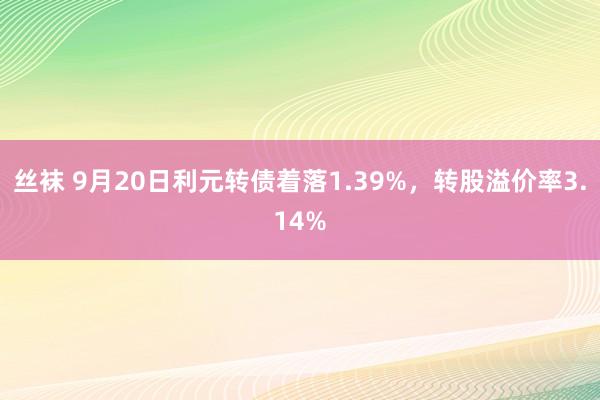 丝袜 9月20日利元转债着落1.39%，转股溢价率3.14%