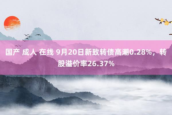 国产 成人 在线 9月20日新致转债高潮0.28%，转股溢价率26.37%