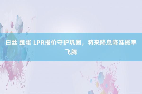 白丝 跳蛋 LPR报价守护巩固，将来降息降准概率飞腾