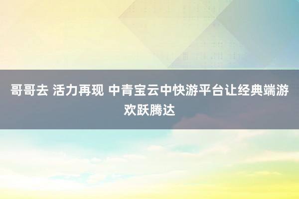 哥哥去 活力再现 中青宝云中快游平台让经典端游欢跃腾达