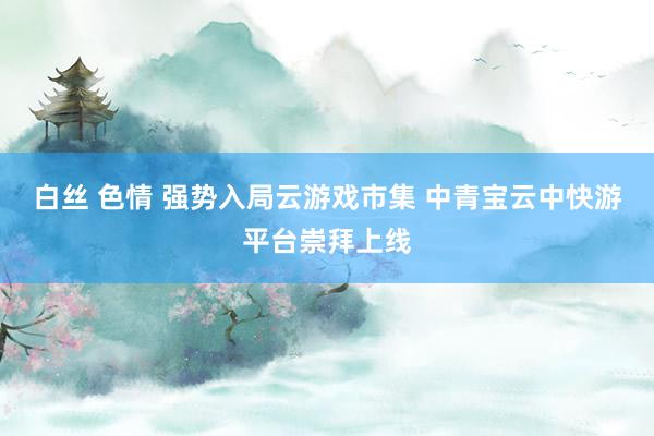 白丝 色情 强势入局云游戏市集 中青宝云中快游平台崇拜上线