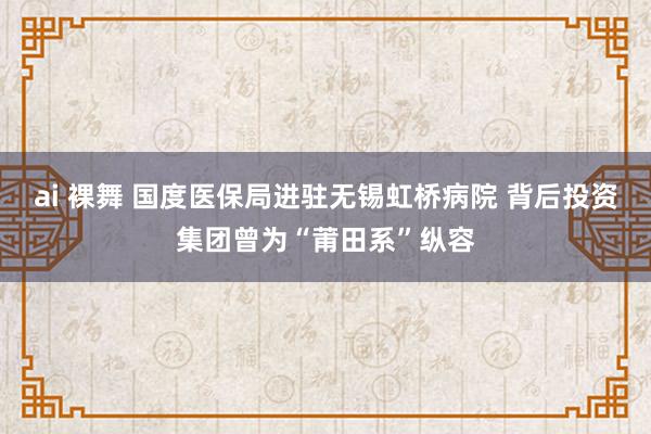 ai 裸舞 国度医保局进驻无锡虹桥病院 背后投资集团曾为“莆田系”纵容