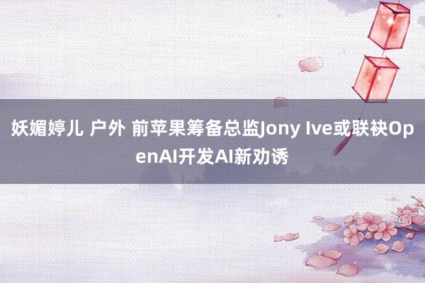 妖媚婷儿 户外 前苹果筹备总监Jony Ive或联袂OpenAI开发AI新劝诱