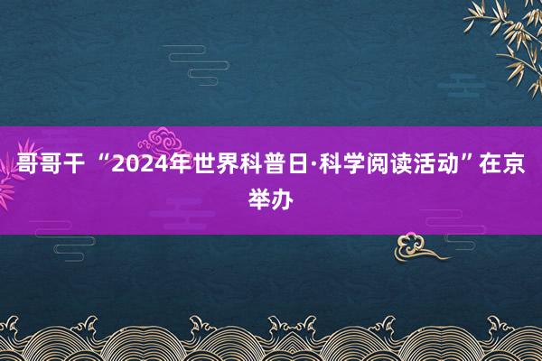 哥哥干 “2024年世界科普日·科学阅读活动”在京举办