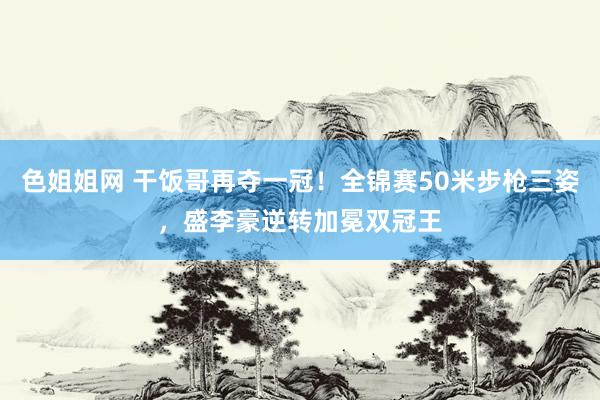 色姐姐网 干饭哥再夺一冠！全锦赛50米步枪三姿，盛李豪逆转加冕双冠王